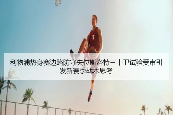 利物浦热身赛边路防守失位斯洛特三中卫试验受审引发新赛季战术思考