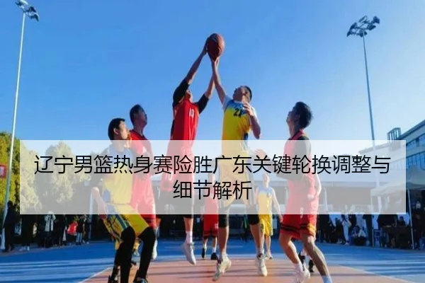 辽宁男篮热身赛险胜广东关键轮换调整与细节解析