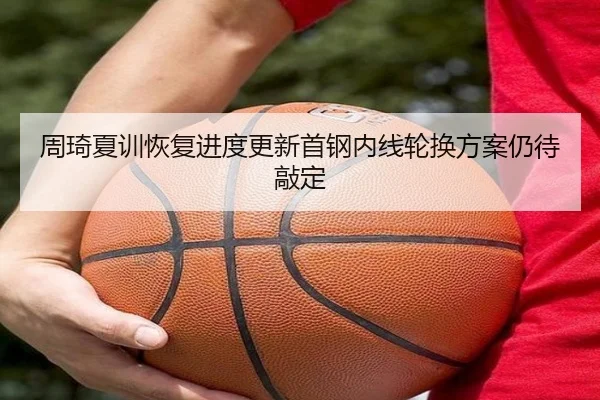 周琦夏训恢复进度更新首钢内线轮换方案仍待敲定