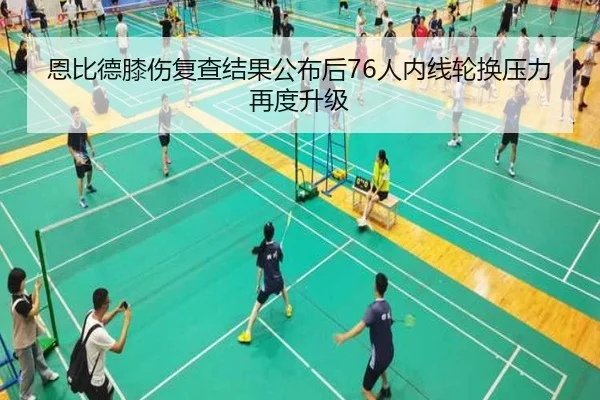 恩比德膝伤复查结果公布后76人内线轮换压力再度升级