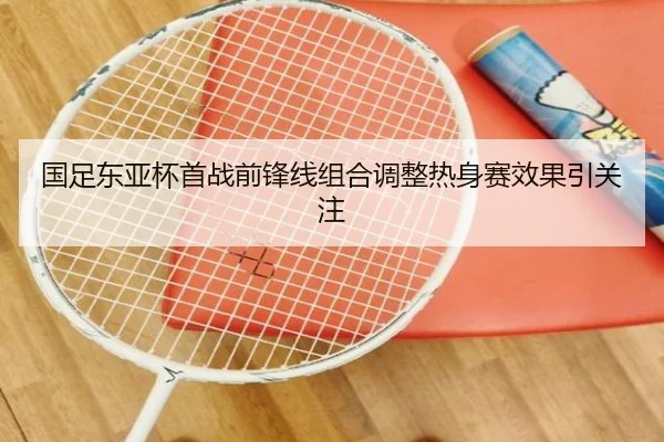 国足东亚杯首战前锋线组合调整热身赛效果引关注